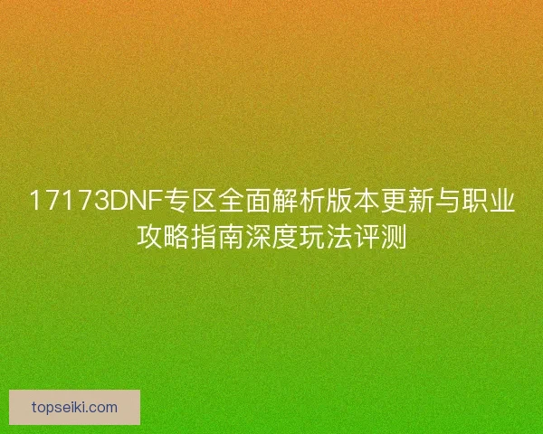 17173DNF专区全面解析版本更新与职业攻略指南深度玩法评测 17173DNF专区全面解析版本更新与职业攻略指南深度玩法评测