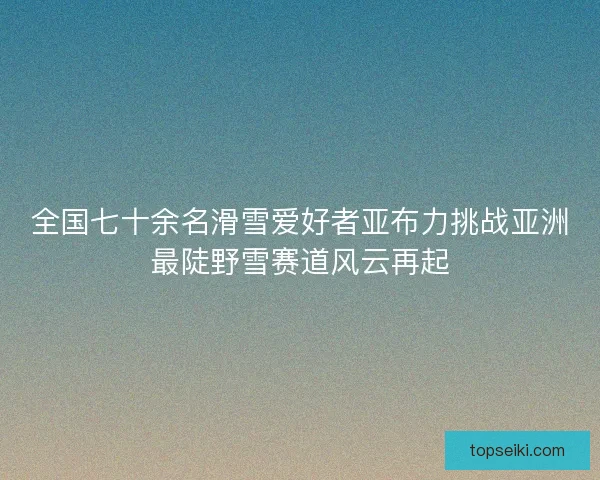 全国七十余名滑雪爱好者亚布力挑战亚洲最陡野雪赛道风云再起