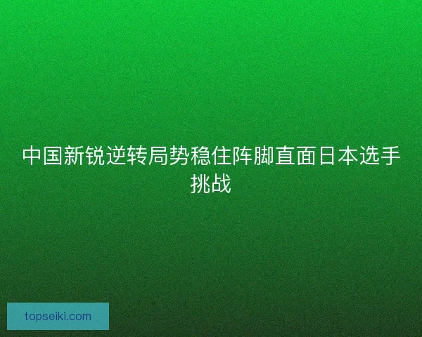 中国新锐逆转局势稳住阵脚直面日本选手挑战