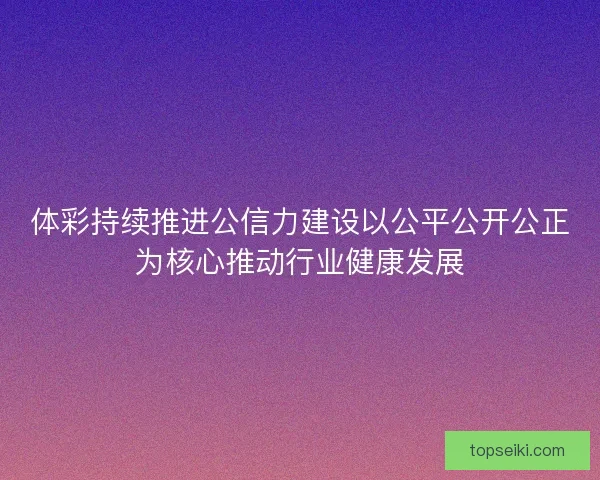 体彩持续推进公信力建设以公平公开公正为核心推动行业健康发展