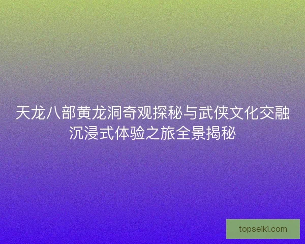 天龙八部黄龙洞奇观探秘与武侠文化交融沉浸式体验之旅全景揭秘