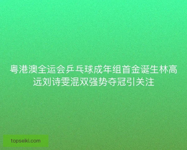 粤港澳全运会乒乓球成年组首金诞生林高远刘诗雯混双强势夺冠引关注 粤港澳全运会乒乓球成年组首金诞生林高远刘诗雯混双强势夺冠引关注