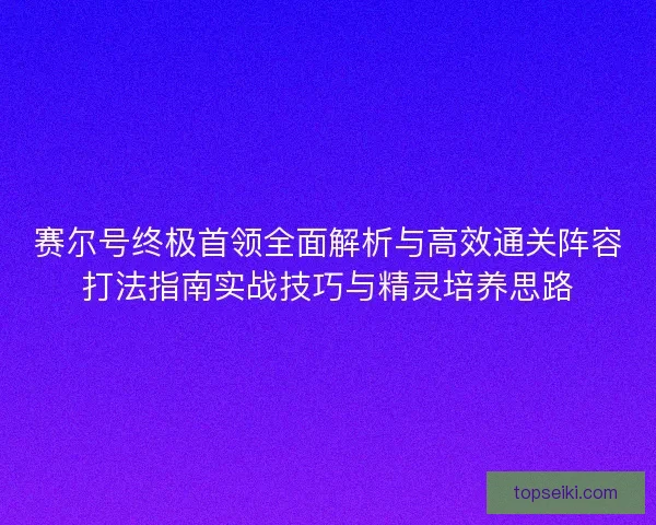 赛尔号终极首领全面解析与高效通关阵容打法指南实战技巧与精灵培养思路 赛尔号终极首领全面解析与高效通关阵容打法指南实战技巧与精灵培养思路