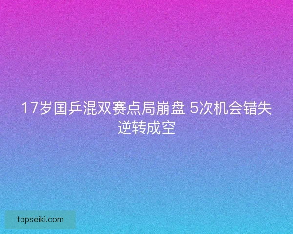 17岁国乒混双赛点局崩盘 5次机会错失逆转成空 17岁国乒混双赛点局崩盘 5次机会错失逆转成空