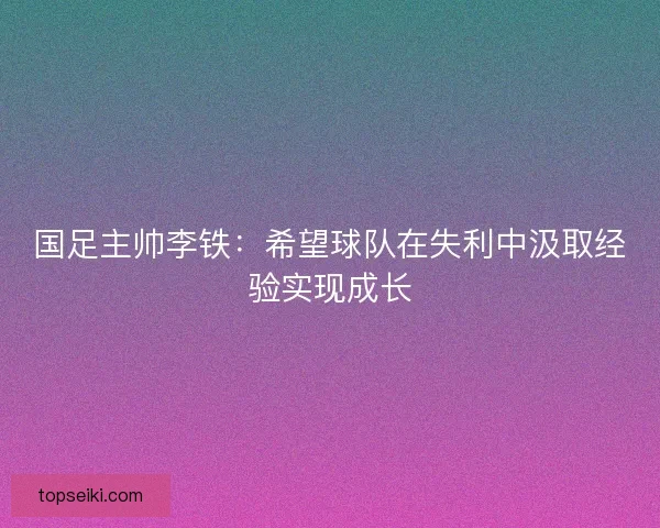 国足主帅李铁：希望球队在失利中汲取经验实现成长