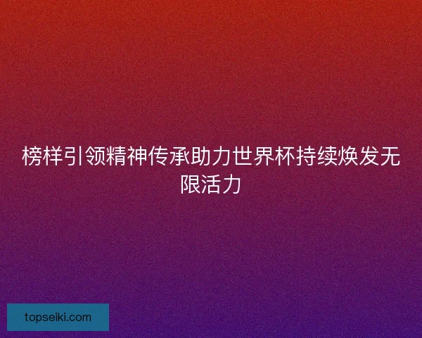 榜样引领精神传承助力世界杯持续焕发无限活力