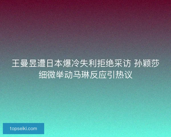 王曼昱遭日本爆冷失利拒绝采访 孙颖莎细微举动马琳反应引热议