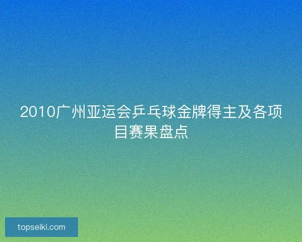 2010广州亚运会乒乓球金牌得主及各项目赛果盘点