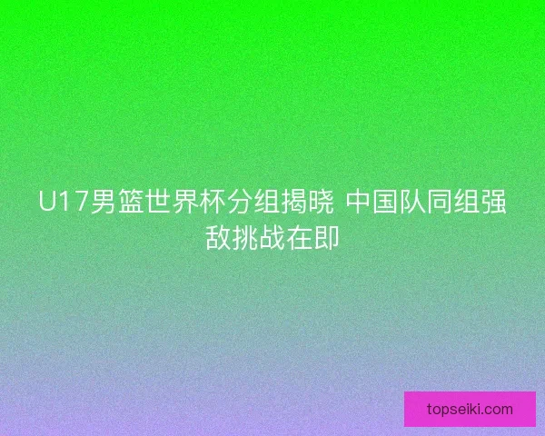 U17男篮世界杯分组揭晓 中国队同组强敌挑战在即