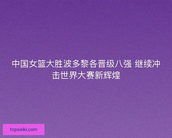 中国女篮大胜波多黎各晋级八强 继续冲击世界大赛新辉煌