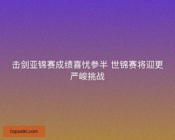 击剑亚锦赛成绩喜忧参半 世锦赛将迎更严峻挑战