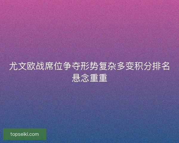 尤文欧战席位争夺形势复杂多变积分排名悬念重重