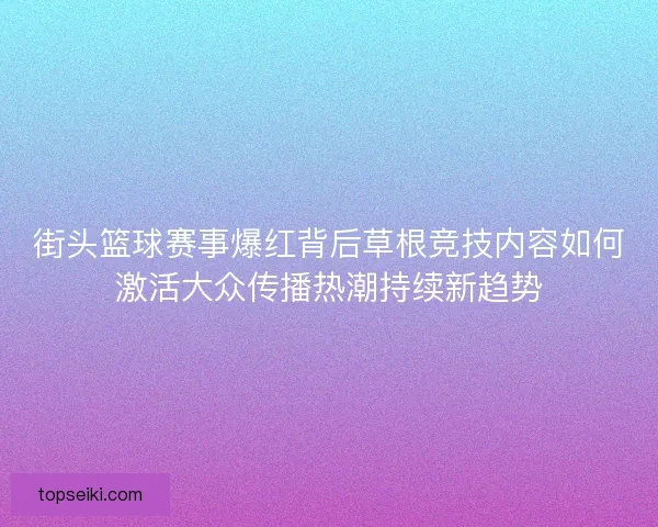 街头篮球赛事爆红背后草根竞技内容如何激活大众传播热潮持续新趋势