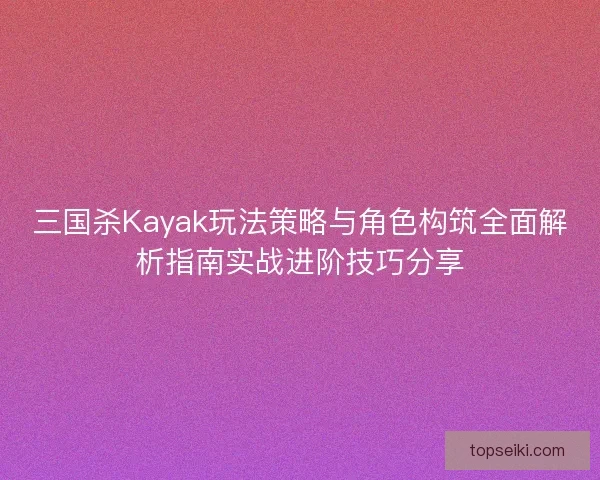三国杀Kayak玩法策略与角色构筑全面解析指南实战进阶技巧分享