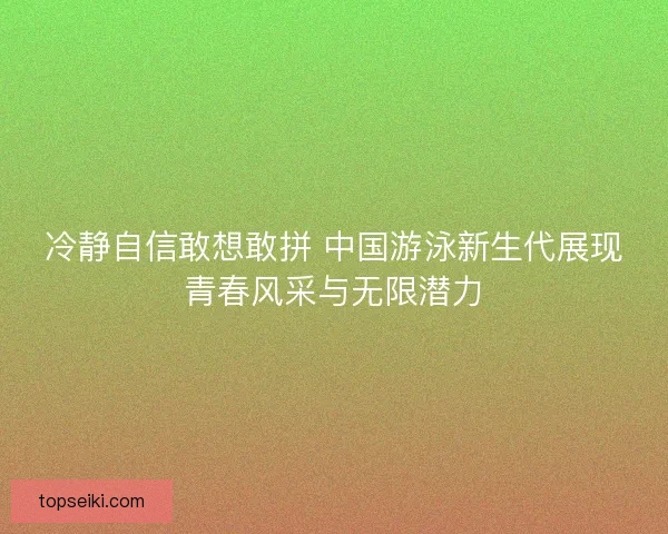 冷静自信敢想敢拼 中国游泳新生代展现青春风采与无限潜力
