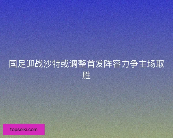 国足迎战沙特或调整首发阵容力争主场取胜 国足迎战沙特或调整首发阵容力争主场取胜