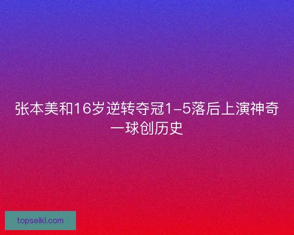 张本美和16岁逆转夺冠1-5落后上演神奇一球创历史 张本美和16岁逆转夺冠1-5落后上演神奇一球创历史