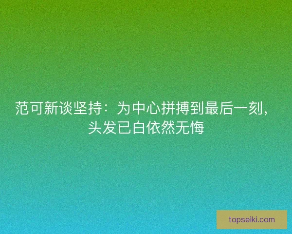 范可新谈坚持：为中心拼搏到最后一刻，头发已白依然无悔