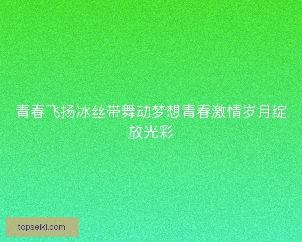 青春飞扬冰丝带舞动梦想青春激情岁月绽放光彩 青春飞扬冰丝带舞动梦想青春激情岁月绽放光彩