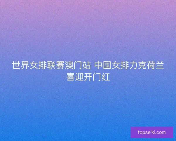 世界女排联赛澳门站 中国女排力克荷兰喜迎开门红 世界女排联赛澳门站 中国女排力克荷兰喜迎开门红