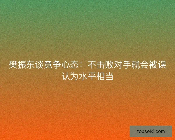 樊振东谈竞争心态:不击败对手就会被误认为水平相当 樊振东谈竞争心态:不击败对手就会被误认为水平相当