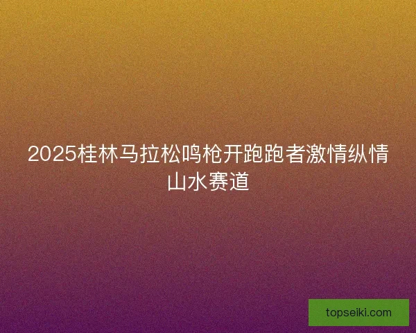 2025桂林马拉松鸣枪开跑跑者激情纵情山水赛道 2025桂林马拉松鸣枪开跑跑者激情纵情山水赛道