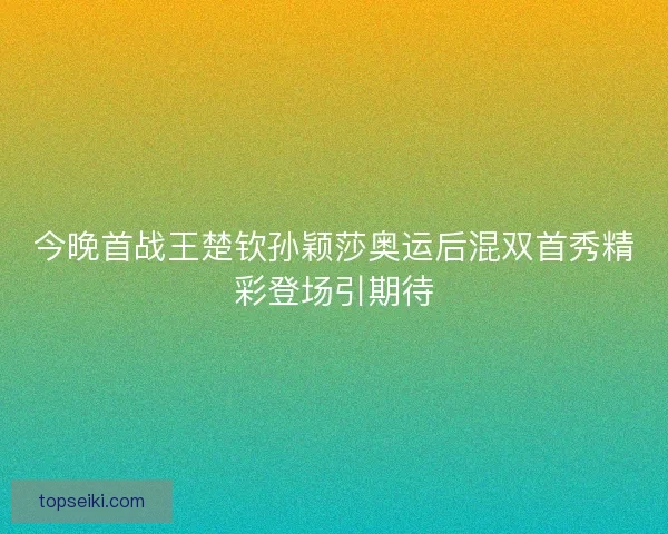 今晚首战王楚钦孙颖莎奥运后混双首秀精彩登场引期待