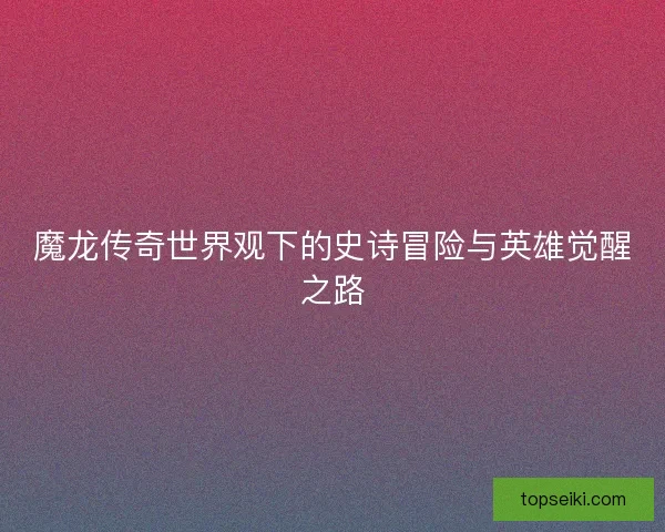 魔龙传奇世界观下的史诗冒险与英雄觉醒之路