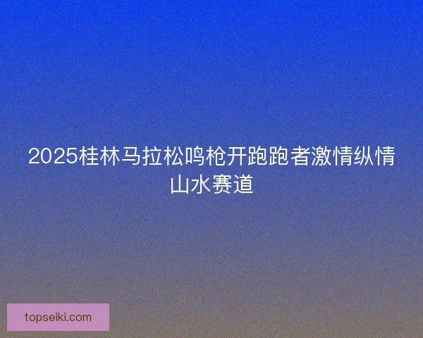 2025桂林马拉松鸣枪开跑跑者激情纵情山水赛道 2025桂林马拉松鸣枪开跑跑者激情纵情山水赛道
