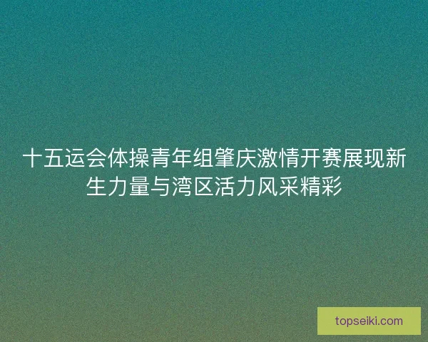 十五运会体操青年组肇庆激情开赛展现新生力量与湾区活力风采精彩