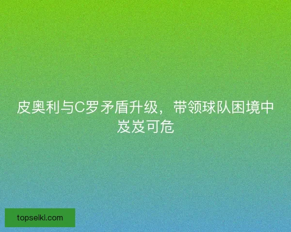 皮奥利与C罗矛盾升级，带领球队困境中岌岌可危