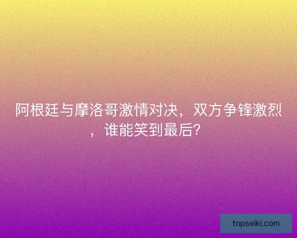 阿根廷与摩洛哥激情对决,双方争锋激烈,谁能笑到最后? 阿根廷与摩洛哥激情对决,双方争锋激烈,谁能笑到最后?